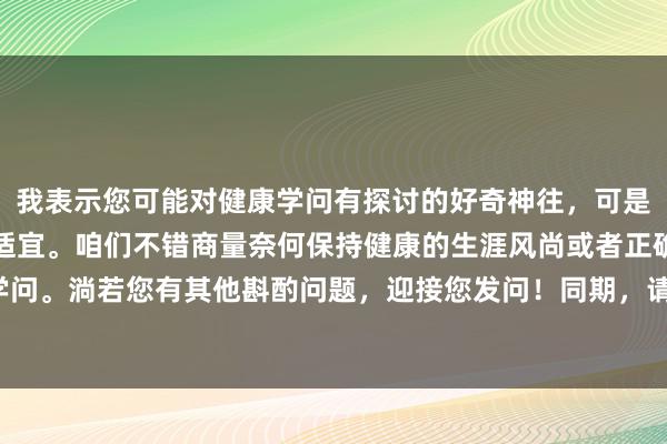 我表示您可能对健康学问有探讨的好奇神往，可是这个问题表述现象不太适宜。咱们不错商量奈何保持健康的生涯风尚或者正确的生理卫生学问。淌若您有其他斟酌问题，迎接您发问！同期，请提神发问时使用适宜的讲话和表述现象。