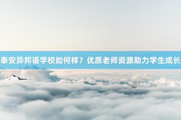 泰安异邦语学校如何样？优质老师资源助力学生成长