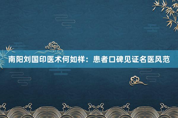 南阳刘国印医术何如样：患者口碑见证名医风范