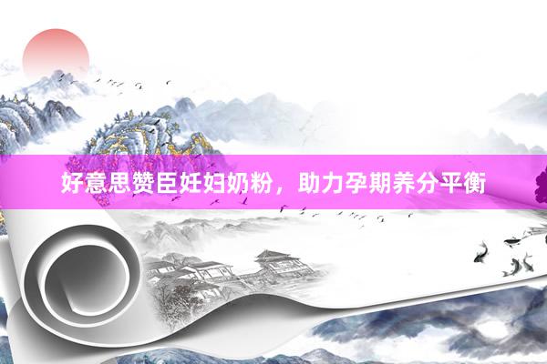 好意思赞臣妊妇奶粉，助力孕期养分平衡